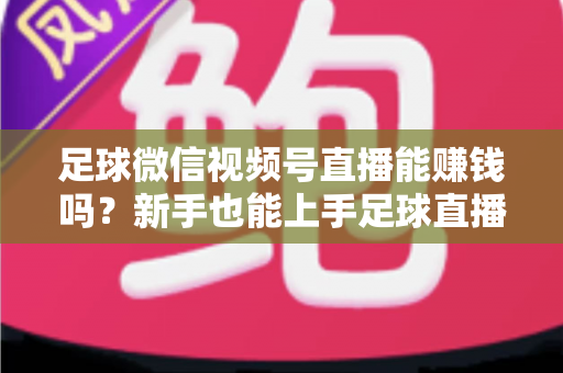 足球微信视频号直播能赚钱吗？新手也能上手足球直播变现全攻略