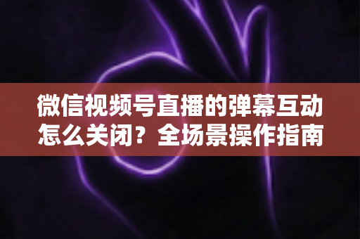 微信视频号直播的弹幕互动怎么关闭？全场景操作指南与运营建议，助你打造清爽的直播体验