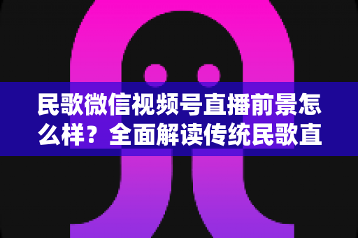 民歌微信视频号直播前景怎么样?全面解读传统民歌直播的未来发展趋势、变现机遇与实操建议 民歌微信视频号直播前景怎么样?全面解读传统民歌直播的未来发展趋势、变现机遇与实操建议