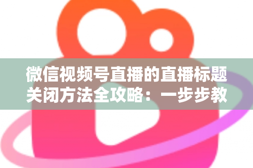 微信视频号直播的直播标题关闭方法全攻略:一步步教你隐藏直播标题,打造清爽专业的直播间画面 微信视频号直播的直播标题关闭方法全攻略:一步步教你隐藏直播标题,打造清爽专业的直播间画面