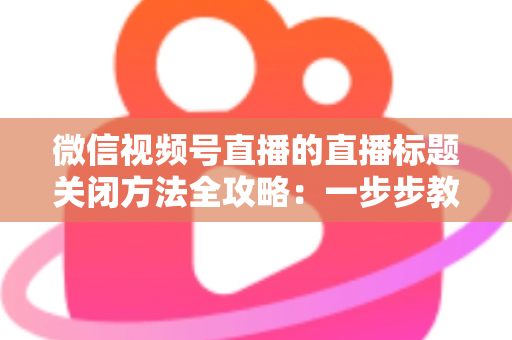 微信视频号直播的直播标题关闭方法全攻略:一步步教你隐藏直播标题,打造清爽专业的直播间画面 微信视频号直播的直播标题关闭方法全攻略:一步步教你隐藏直播标题,打造清爽专业的直播间画面