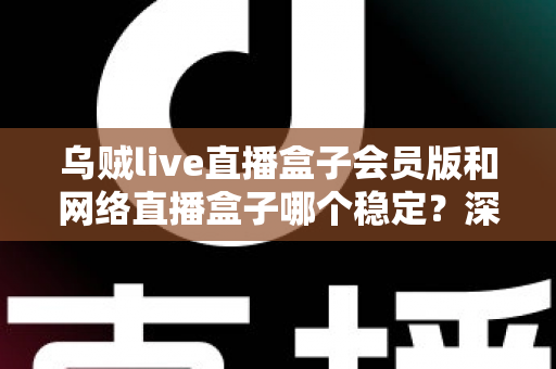 乌贼live直播盒子会员版和网络直播盒子哪个稳定?深度对比分析与选购指南 乌贼live直播盒子会员版和网络直播盒子哪个稳定?深度对比分析与选购指南