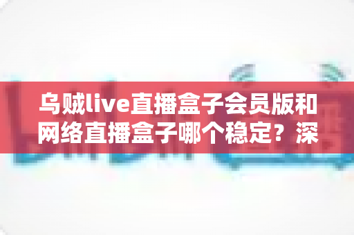 乌贼live直播盒子会员版和网络直播盒子哪个稳定？深度对比分析与选购指南