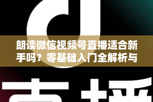 朗读微信视频号直播适合新手吗？零基础入门全解析与实战指南