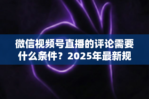 微信视频号直播的评论需要什么条件？2025年最新规则全解析与实操指南