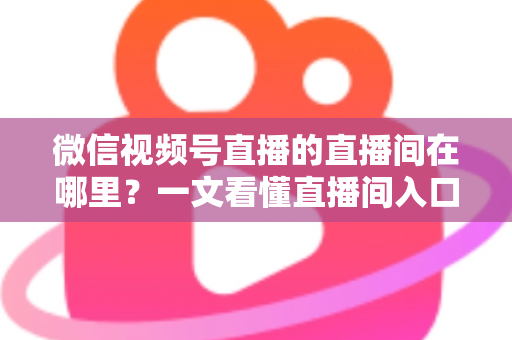 微信视频号直播的直播间在哪里?一文看懂直播间入口与查找方法的实用指南 微信视频号直播的直播间在哪里?一文看懂直播间入口与查找方法的实用指南