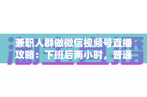 兼职人群做微信视频号直播攻略:下班后两小时,普通人也能开播变现的完整指南 兼职人群做微信视频号直播攻略:下班后两小时,普通人也能开播变现的完整指南