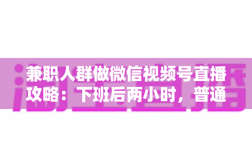 兼职人群做微信视频号直播攻略：下班后两小时，普通人也能开播变现的完整指南