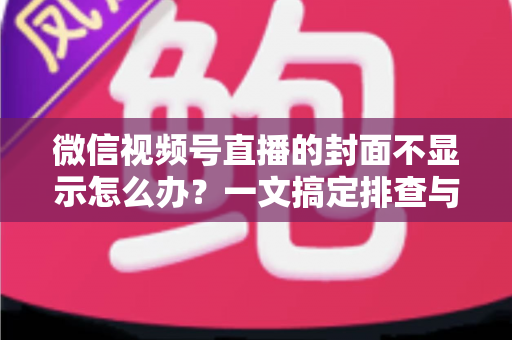 微信视频号直播的封面不显示怎么办？一文搞定排查与修复全攻略