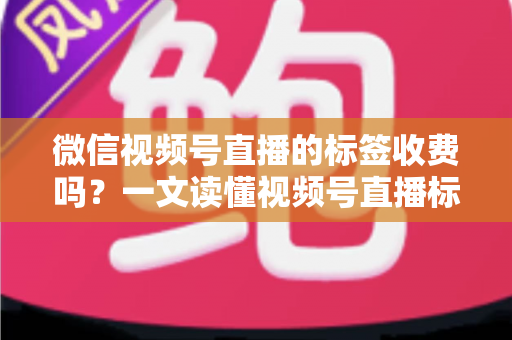 微信视频号直播的标签收费吗?一文读懂视频号直播标签功能与费用真相 微信视频号直播的标签收费吗?一文读懂视频号直播标签功能与费用真相