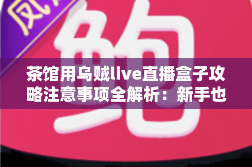 茶馆用乌贼live直播盒子攻略注意事项全解析：新手也能快速上手的直播运营指南