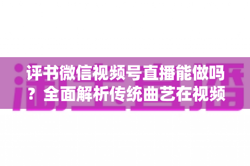 评书微信视频号直播能做吗?全面解析传统曲艺在视频号直播的机遇、方法与变现路径 评书微信视频号直播能做吗?全面解析传统曲艺在视频号直播的机遇、方法与变现路径