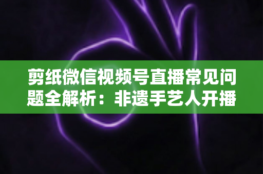 剪纸微信视频号直播常见问题全解析：非遗手艺人开播必备的避坑指南