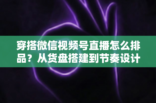 穿搭微信视频号直播怎么排品？从货盘搭建到节奏设计的全流程实战指南