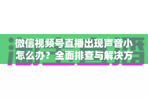 微信视频号直播出现声音小怎么办？全面排查与解决方法一站式指南