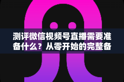 测评微信视频号直播需要准备什么?从零开始的完整备战清单与实战攻略 测评微信视频号直播需要准备什么?从零开始的完整备战清单与实战攻略