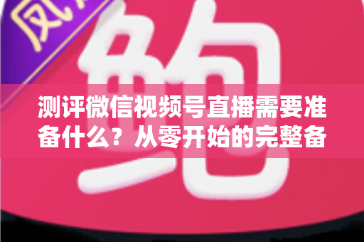 测评微信视频号直播需要准备什么?从零开始的完整备战清单与实战攻略 测评微信视频号直播需要准备什么?从零开始的完整备战清单与实战攻略