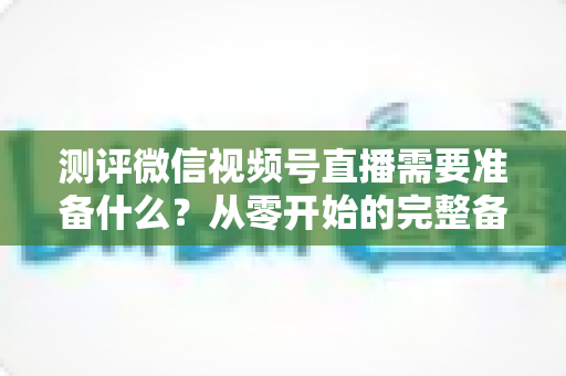 测评微信视频号直播需要准备什么?从零开始的完整备战清单与实战攻略 测评微信视频号直播需要准备什么?从零开始的完整备战清单与实战攻略