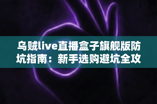 乌贼live直播盒子旗舰版防坑指南：新手选购避坑全攻略，看完再下手不踩雷