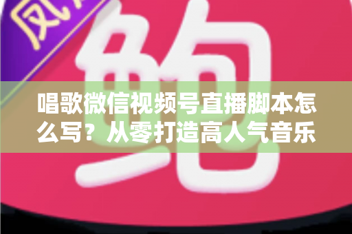 唱歌微信视频号直播脚本怎么写？从零打造高人气音乐直播间的实战指南