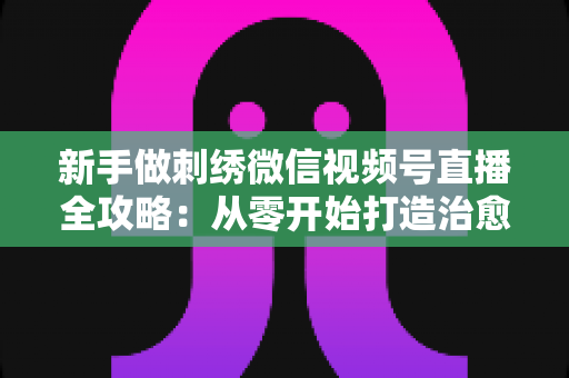 新手做刺绣微信视频号直播全攻略：从零开始打造治愈系手艺直播间