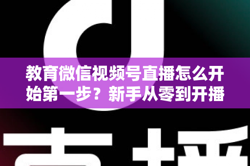 教育微信视频号直播怎么开始第一步?新手从零到开播的完整实操指南 教育微信视频号直播怎么开始第一步?新手从零到开播的完整实操指南