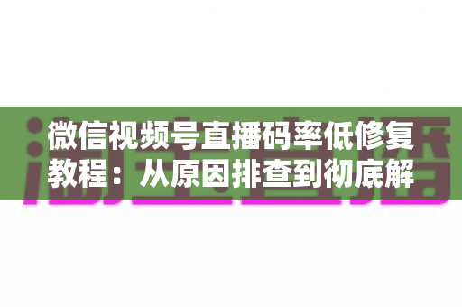 微信视频号直播码率低修复教程：从原因排查到彻底解决的完整实战指南
