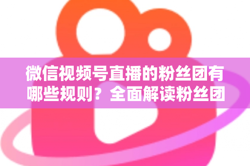 微信视频号直播的粉丝团有哪些规则?全面解读粉丝团规则与运营指南 微信视频号直播的粉丝团有哪些规则?全面解读粉丝团规则与运营指南