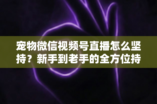 宠物微信视频号直播怎么坚持？新手到老手的全方位持久运营指南