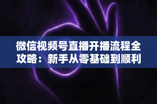 微信视频号直播开播流程全攻略:新手从零基础到顺利开播的一站式实操指南 微信视频号直播开播流程全攻略:新手从零基础到顺利开播的一站式实操指南