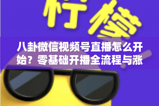 八卦微信视频号直播怎么开始?零基础开播全流程与涨粉运营技巧一站式指南 八卦微信视频号直播怎么开始?零基础开播全流程与涨粉运营技巧一站式指南