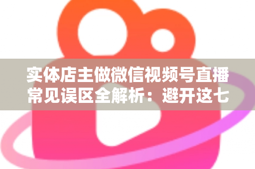 实体店主做微信视频号直播常见误区全解析：避开这七大坑，让门店客流与业绩双增长