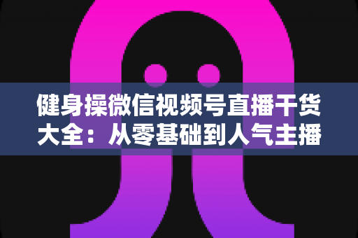 健身操微信视频号直播干货大全：从零基础到人气主播的实战运营指南