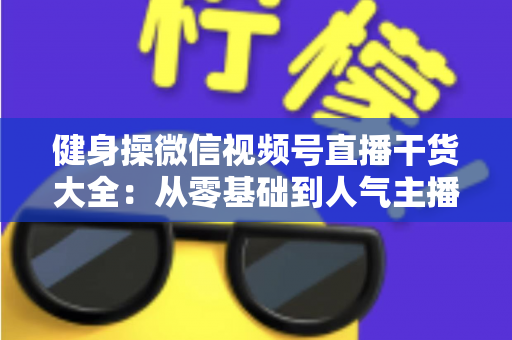 健身操微信视频号直播干货大全：从零基础到人气主播的实战运营指南