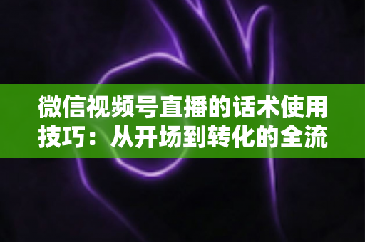微信视频号直播的话术使用技巧：从开场到转化的全流程实战指南