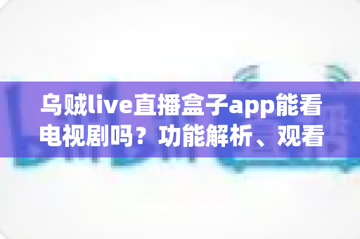 乌贼live直播盒子app能看电视剧吗?功能解析、观看体验与安全指南全知道 乌贼live直播盒子app能看电视剧吗?功能解析、观看体验与安全指南全知道