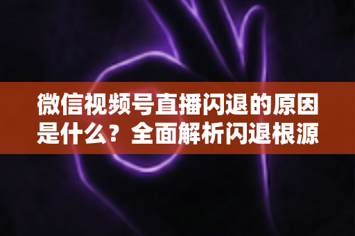 微信视频号直播闪退的原因是什么?全面解析闪退根源与实用解决方案指南 微信视频号直播闪退的原因是什么?全面解析闪退根源与实用解决方案指南
