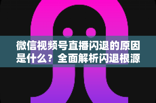 微信视频号直播闪退的原因是什么？全面解析闪退根源与实用解决方案指南