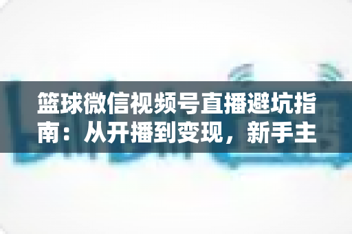 篮球微信视频号直播避坑指南：从开播到变现，新手主播必看的全方位避坑攻略