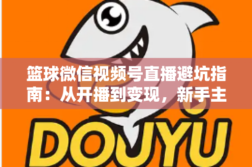 篮球微信视频号直播避坑指南：从开播到变现，新手主播必看的全方位避坑攻略
