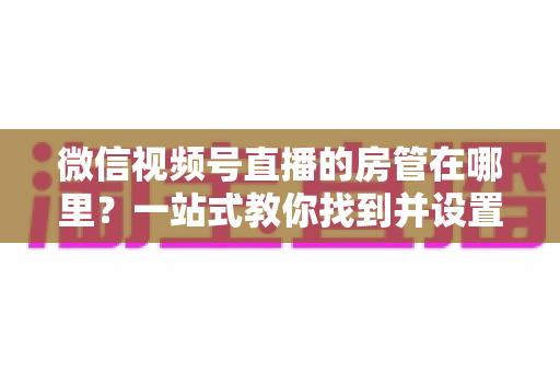 微信视频号直播的房管在哪里?一站式教你找到并设置直播间管理员 微信视频号直播的房管在哪里?一站式教你找到并设置直播间管理员