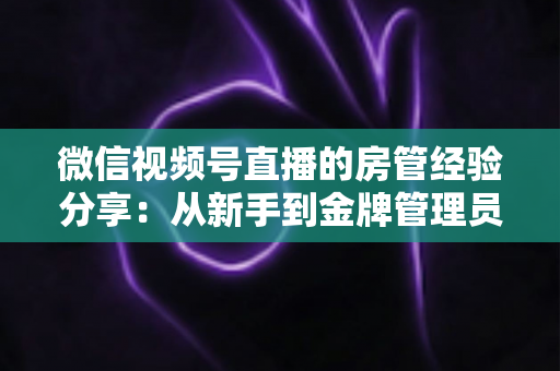 微信视频号直播的房管经验分享：从新手到金牌管理员的实战攻略