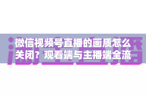 微信视频号直播的画质怎么关闭？观看端与主播端全流程操作指南