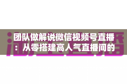 团队做解说微信视频号直播:从零搭建高人气直播间的实战运营指南 团队做解说微信视频号直播:从零搭建高人气直播间的实战运营指南