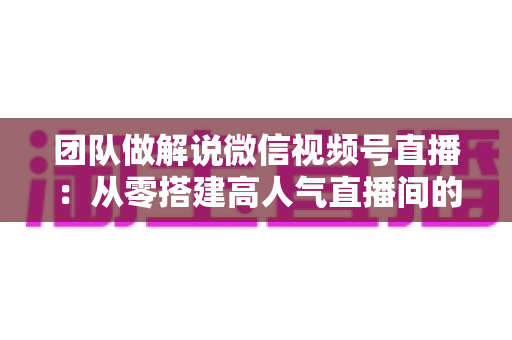 团队做解说微信视频号直播:从零搭建高人气直播间的实战运营指南 团队做解说微信视频号直播:从零搭建高人气直播间的实战运营指南