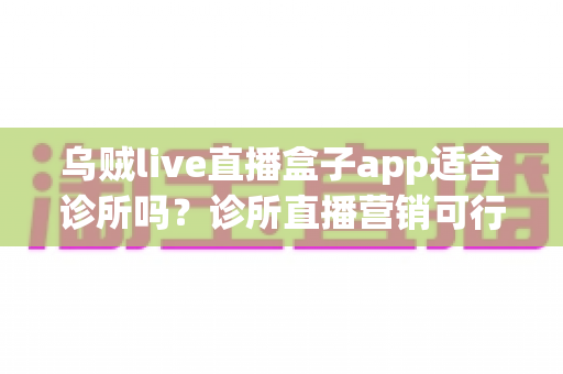 乌贼live直播盒子app适合诊所吗?诊所直播营销可行性深度解析与合规实操指南 乌贼live直播盒子app适合诊所吗?诊所直播营销可行性深度解析与合规实操指南
