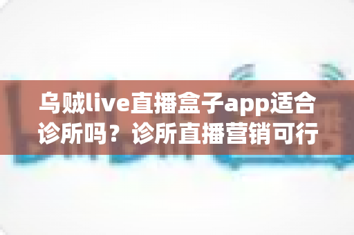 乌贼live直播盒子app适合诊所吗？诊所直播营销可行性深度解析与合规实操指南