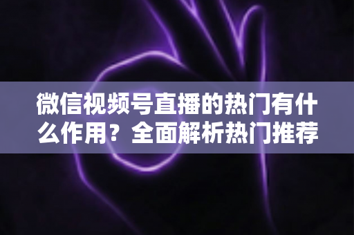 微信视频号直播的热门有什么作用?全面解析热门推荐的价值与运营技巧 微信视频号直播的热门有什么作用?全面解析热门推荐的价值与运营技巧