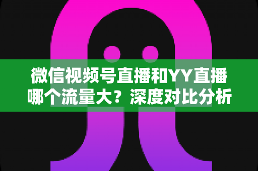微信视频号直播和YY直播哪个流量大?深度对比分析助你选对平台 微信视频号直播和YY直播哪个流量大?深度对比分析助你选对平台