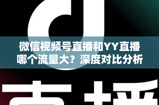 微信视频号直播和YY直播哪个流量大？深度对比分析助你选对平台
